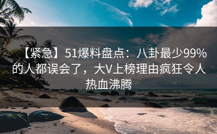 【紧急】51爆料盘点：八卦最少99%的人都误会了，大V上榜理由疯狂令人热血沸腾