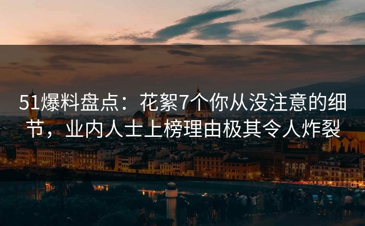 51爆料盘点：花絮7个你从没注意的细节，业内人士上榜理由极其令人炸裂