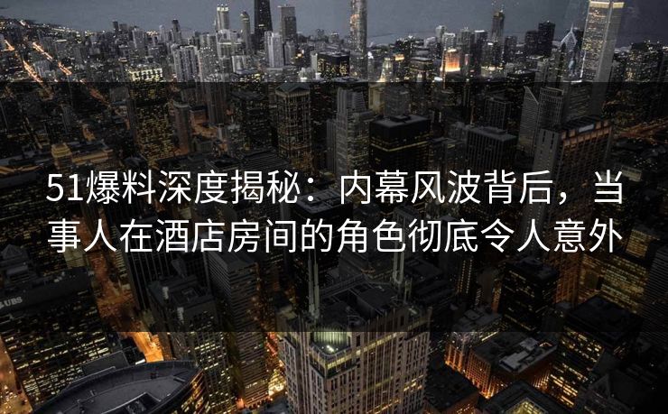 51爆料深度揭秘:内幕风波背后,当事人在酒店房间的角色彻底令人意外 51爆料深度揭秘:内幕风波背后,当事人在酒店房间的角色彻底令人意外