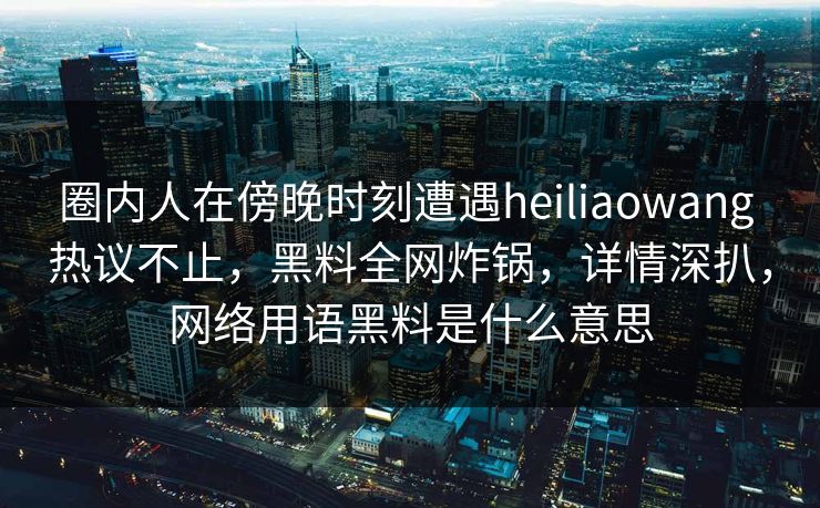 圈内人在傍晚时刻遭遇heiliaowang 热议不止，黑料全网炸锅，详情深扒，网络用语黑料是什么意思