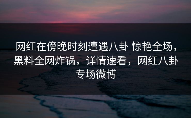 网红在傍晚时刻遭遇八卦 惊艳全场，黑料全网炸锅，详情速看，网红八卦专场微博