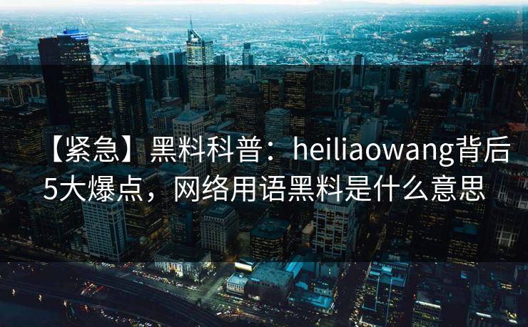 【紧急】黑料科普：heiliaowang背后5大爆点，网络用语黑料是什么意思