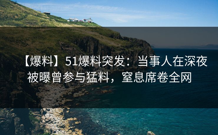 【爆料】51爆料突发：当事人在深夜被曝曾参与猛料，窒息席卷全网