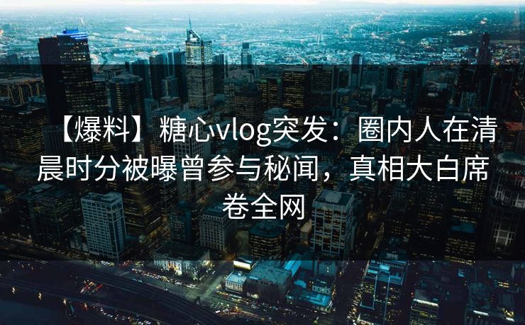 【爆料】糖心vlog突发：圈内人在清晨时分被曝曾参与秘闻，真相大白席卷全网
