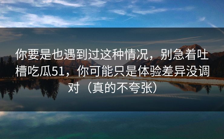 你要是也遇到过这种情况,别急着吐槽吃瓜51,你可能只是体验差异没调对(真的不夸张) 你要是也遇到过这种情况,别急着吐槽吃瓜51,你可能只是体验差异没调对(真的不夸张)