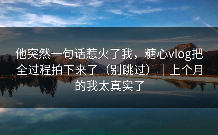 他突然一句话惹火了我,糖心vlog把全过程拍下来了(别跳过)|上个月的我太真实了 他突然一句话惹火了我,糖心vlog把全过程拍下来了(别跳过)|上个月的我太真实了