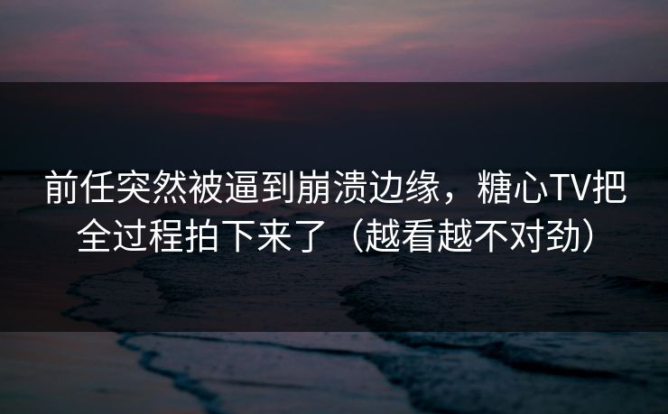 前任突然被逼到崩溃边缘,糖心TV把全过程拍下来了(越看越不对劲) 前任突然被逼到崩溃边缘,糖心TV把全过程拍下来了(越看越不对劲)