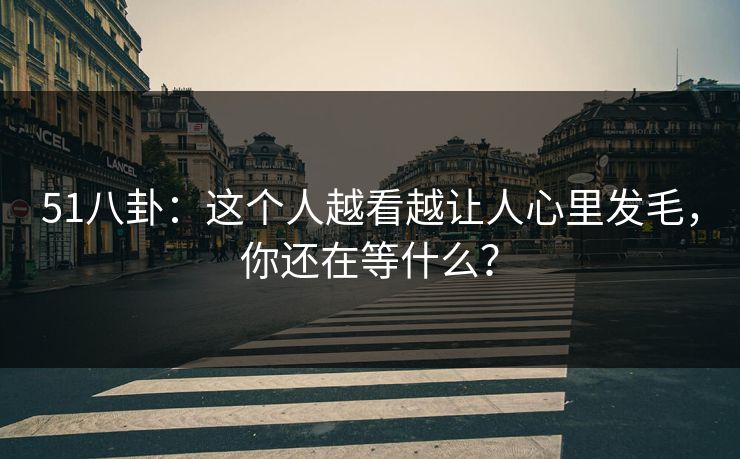 51八卦：这个人越看越让人心里发毛，你还在等什么？
