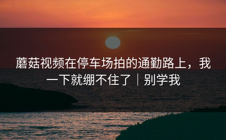 蘑菇视频在停车场拍的通勤路上,我一下就绷不住了|别学我 蘑菇视频在停车场拍的通勤路上,我一下就绷不住了|别学我