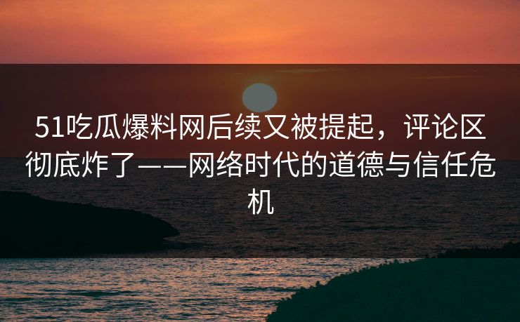 51吃瓜爆料网后续又被提起，评论区彻底炸了——网络时代的道德与信任危机