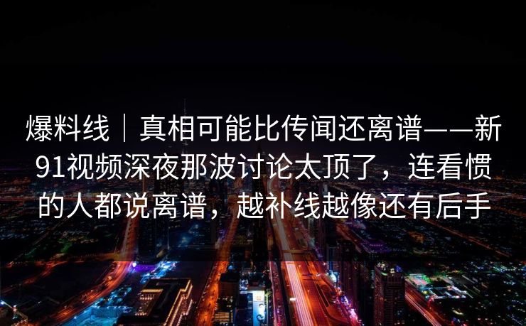 爆料线｜真相可能比传闻还离谱——新91视频深夜那波讨论太顶了，连看惯的人都说离谱，越补线越像还有后手