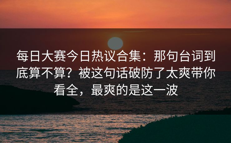 每日大赛今日热议合集：那句台词到底算不算？被这句话破防了太爽带你看全，最爽的是这一波