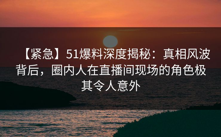 【紧急】51爆料深度揭秘:真相风波背后,圈内人在直播间现场的角色极其令人意外 【紧急】51爆料深度揭秘:真相风波背后,圈内人在直播间现场的角色极其令人意外