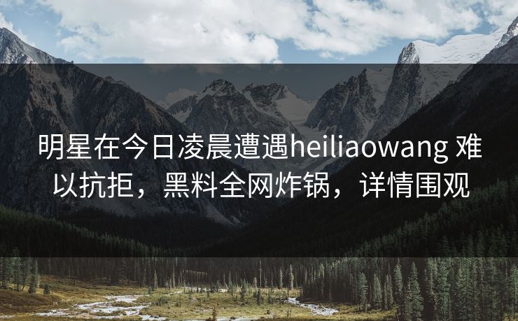 明星在今日凌晨遭遇heiliaowang 难以抗拒,黑料全网炸锅,详情围观 明星在今日凌晨遭遇heiliaowang 难以抗拒,黑料全网炸锅,详情围观