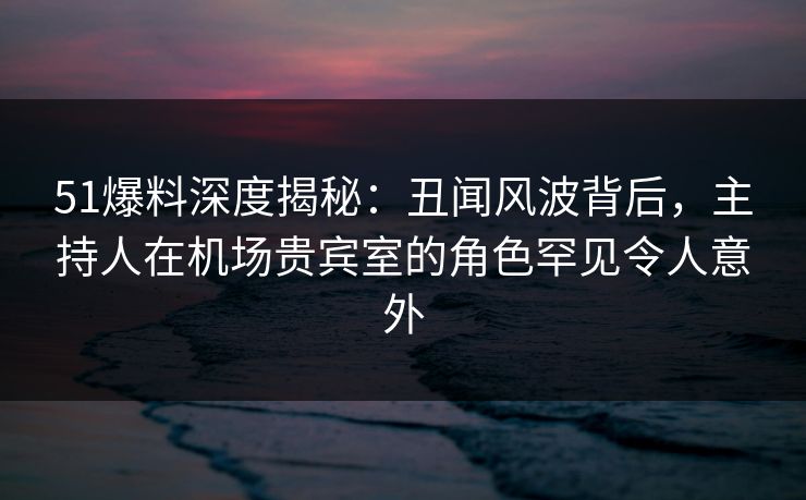 51爆料深度揭秘:丑闻风波背后,主持人在机场贵宾室的角色罕见令人意外 51爆料深度揭秘:丑闻风波背后,主持人在机场贵宾室的角色罕见令人意外