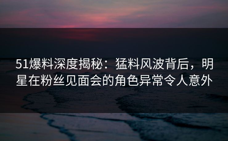 51爆料深度揭秘：猛料风波背后，明星在粉丝见面会的角色异常令人意外