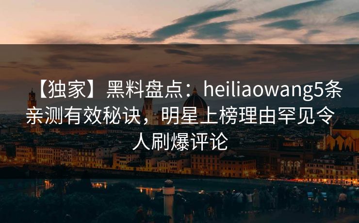 【独家】黑料盘点:heiliaowang5条亲测有效秘诀,明星上榜理由罕见令人刷爆评论 【独家】黑料盘点:heiliaowang5条亲测有效秘诀,明星上榜理由罕见令人刷爆评论