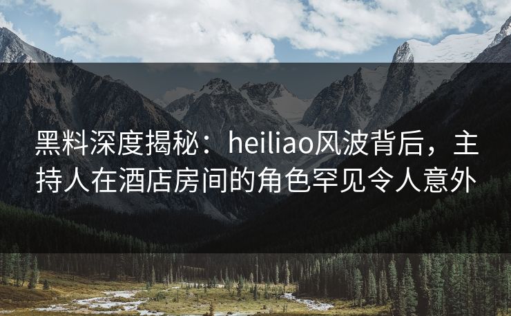 黑料深度揭秘：heiliao风波背后，主持人在酒店房间的角色罕见令人意外