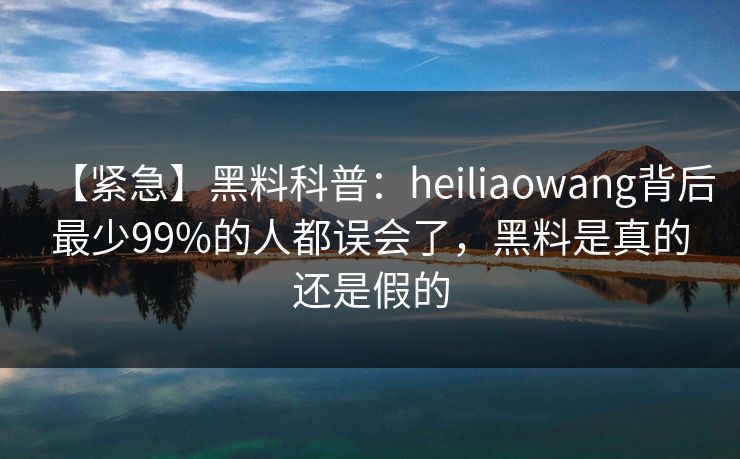 【紧急】黑料科普：heiliaowang背后最少99%的人都误会了，黑料是真的还是假的