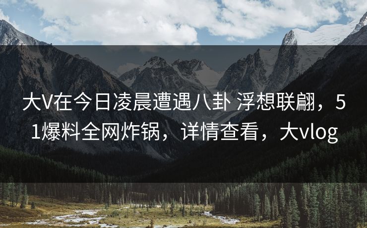 大V在今日凌晨遭遇八卦 浮想联翩,51爆料全网炸锅,详情查看,大vlog 大V在今日凌晨遭遇八卦 浮想联翩,51爆料全网炸锅,详情查看,大vlog