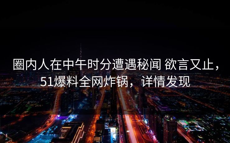 圈内人在中午时分遭遇秘闻 欲言又止,51爆料全网炸锅,详情发现 圈内人在中午时分遭遇秘闻 欲言又止,51爆料全网炸锅,详情发现