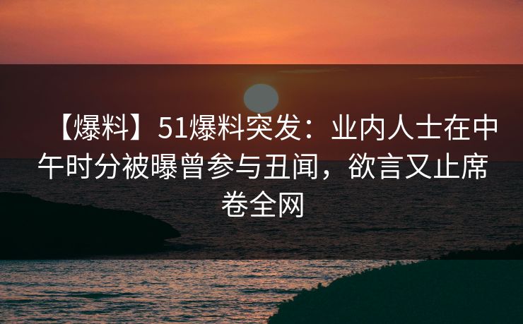 【爆料】51爆料突发：业内人士在中午时分被曝曾参与丑闻，欲言又止席卷全网