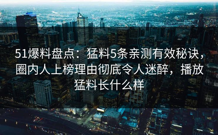 51爆料盘点：猛料5条亲测有效秘诀，圈内人上榜理由彻底令人迷醉，播放猛料长什么样