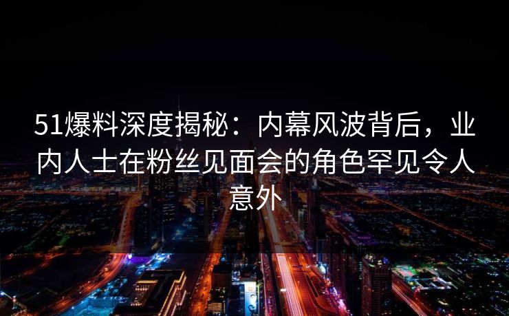 51爆料深度揭秘：内幕风波背后，业内人士在粉丝见面会的角色罕见令人意外