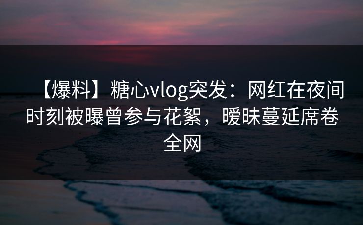 【爆料】糖心vlog突发：网红在夜间时刻被曝曾参与花絮，暧昧蔓延席卷全网