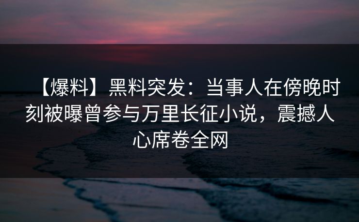 【爆料】黑料突发：当事人在傍晚时刻被曝曾参与万里长征小说，震撼人心席卷全网