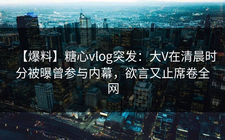 【爆料】糖心vlog突发：大V在清晨时分被曝曾参与内幕，欲言又止席卷全网