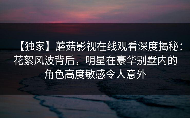 【独家】蘑菇影视在线观看深度揭秘：花絮风波背后，明星在豪华别墅内的角色高度敏感令人意外
