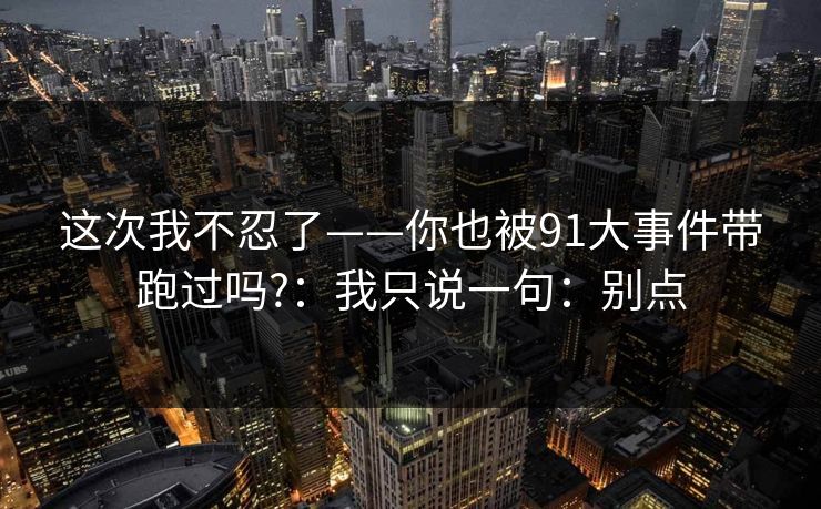 这次我不忍了——你也被91大事件带跑过吗?:我只说一句:别点 这次我不忍了——你也被91大事件带跑过吗?:我只说一句:别点