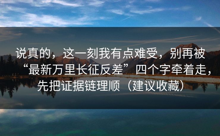 说真的,这一刻我有点难受,别再被“最新万里长征反差”四个字牵着走,先把证据链理顺(建议收藏) 说真的,这一刻我有点难受,别再被“最新万里长征反差”四个字牵着走,先把证据链理顺(建议收藏)