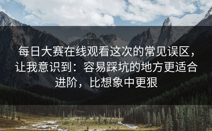 每日大赛在线观看这次的常见误区,让我意识到:容易踩坑的地方更适合进阶,比想象中更狠 每日大赛在线观看这次的常见误区,让我意识到:容易踩坑的地方更适合进阶,比想象中更狠
