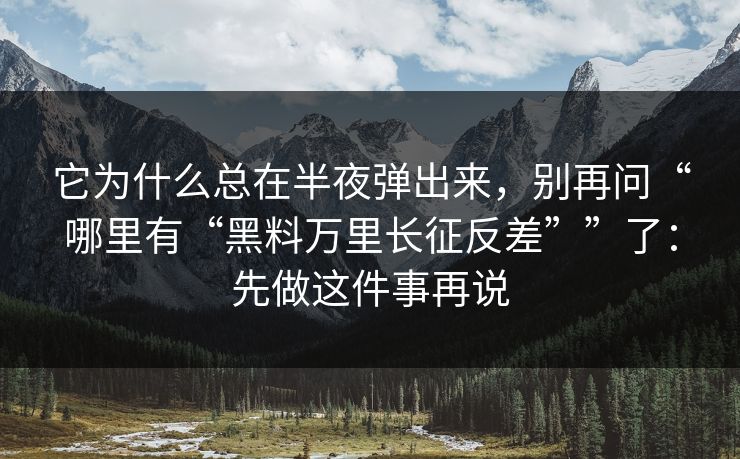 它为什么总在半夜弹出来,别再问“哪里有“黑料万里长征反差””了:先做这件事再说 它为什么总在半夜弹出来,别再问“哪里有“黑料万里长征反差””了:先做这件事再说