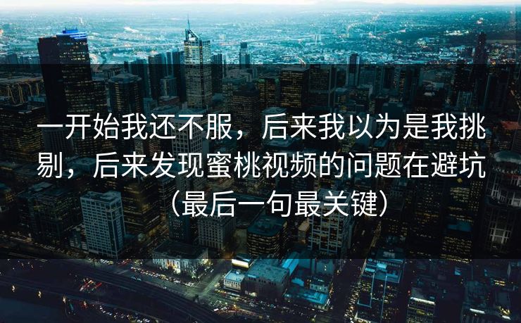 一开始我还不服,后来我以为是我挑剔,后来发现蜜桃视频的问题在避坑(最后一句最关键) 一开始我还不服,后来我以为是我挑剔,后来发现蜜桃视频的问题在避坑(最后一句最关键)