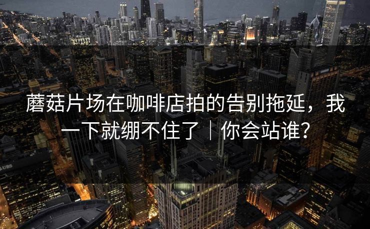 蘑菇片场在咖啡店拍的告别拖延,我一下就绷不住了|你会站谁? 蘑菇片场在咖啡店拍的告别拖延,我一下就绷不住了|你会站谁?