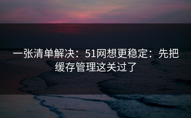 一张清单解决:51网想更稳定:先把缓存管理这关过了 一张清单解决:51网想更稳定:先把缓存管理这关过了