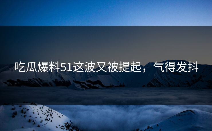 吃瓜爆料51这波又被提起,气得发抖 吃瓜爆料51这波又被提起,气得发抖