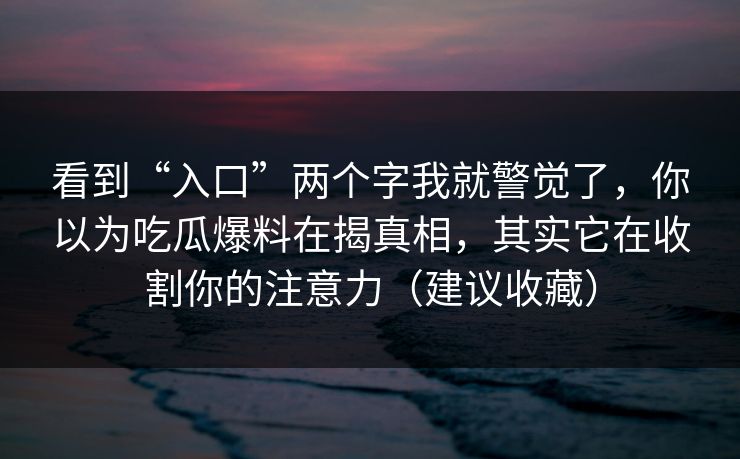 看到“入口”两个字我就警觉了,你以为吃瓜爆料在揭真相,其实它在收割你的注意力(建议收藏) 看到“入口”两个字我就警觉了,你以为吃瓜爆料在揭真相,其实它在收割你的注意力(建议收藏)