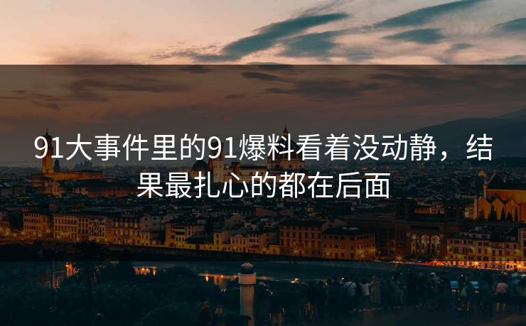 91大事件里的91爆料看着没动静,结果最扎心的都在后面 91大事件里的91爆料看着没动静,结果最扎心的都在后面