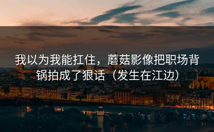 我以为我能扛住,蘑菇影像把职场背锅拍成了狠话(发生在江边) 我以为我能扛住,蘑菇影像把职场背锅拍成了狠话(发生在江边)