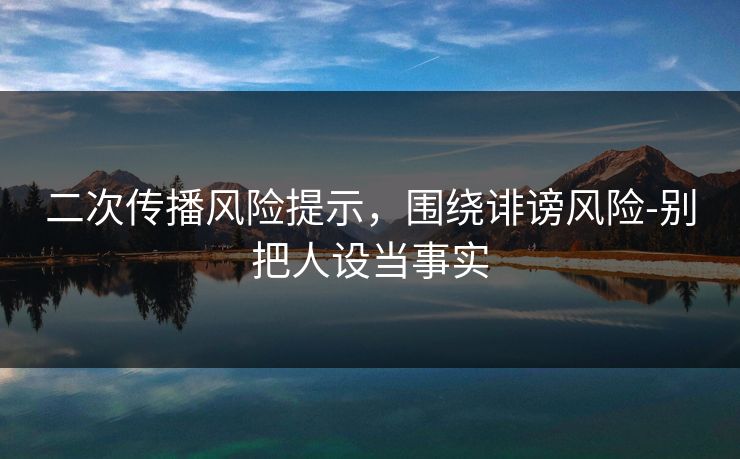 二次传播风险提示,围绕诽谤风险-别把人设当事实 二次传播风险提示,围绕诽谤风险-别把人设当事实