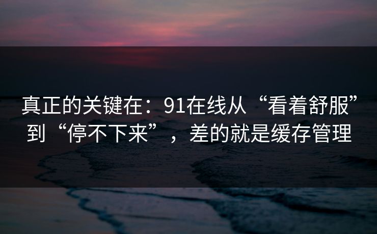 真正的关键在：91在线从“看着舒服”到“停不下来”，差的就是缓存管理