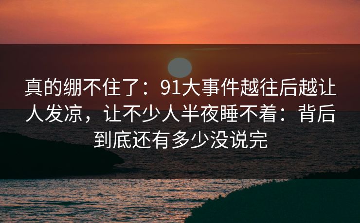 真的绷不住了:91大事件越往后越让人发凉,让不少人半夜睡不着:背后到底还有多少没说完 真的绷不住了:91大事件越往后越让人发凉,让不少人半夜睡不着:背后到底还有多少没说完