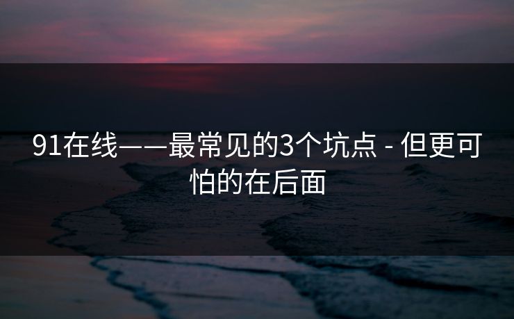 91在线——最常见的3个坑点 - 但更可怕的在后面 91在线——最常见的3个坑点 - 但更可怕的在后面