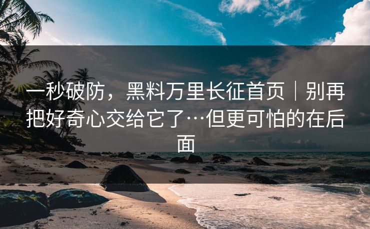 一秒破防,黑料万里长征首页|别再把好奇心交给它了…但更可怕的在后面 一秒破防,黑料万里长征首页|别再把好奇心交给它了…但更可怕的在后面